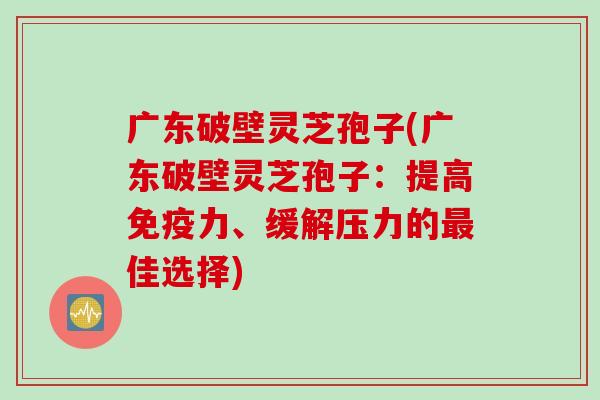 广东破壁灵芝孢子(广东破壁灵芝孢子：提高免疫力、缓解压力的最佳选择)