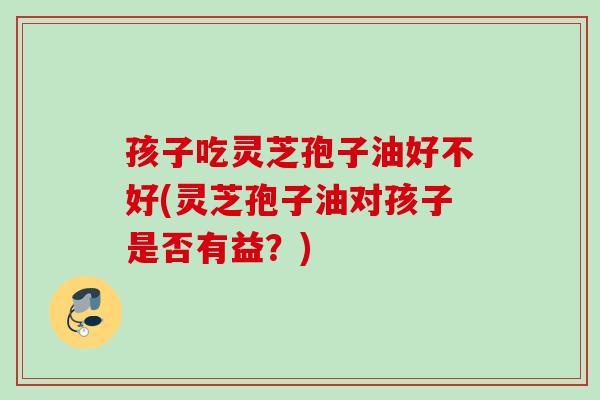 孩子吃灵芝孢子油好不好(灵芝孢子油对孩子是否有益？)