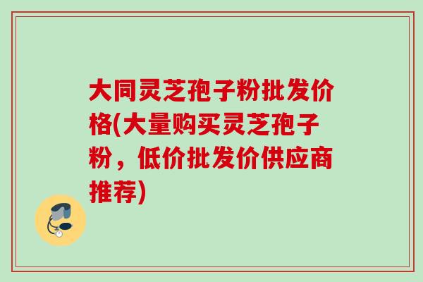 大同灵芝孢子粉批发价格(大量购买灵芝孢子粉，低价批发价供应商推荐)