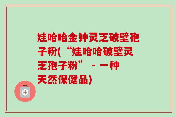 娃哈哈金钟灵芝破壁孢子粉(“娃哈哈破壁灵芝孢子粉” - 一种天然保健品) 娃哈哈金钟灵芝破壁孢子粉(“娃哈哈破壁灵芝孢子粉” - 一种天然保健品)