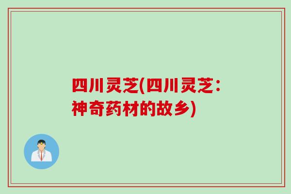 四川灵芝(四川灵芝:神奇药材的故乡) 四川灵芝(四川灵芝:神奇药材的故乡)
