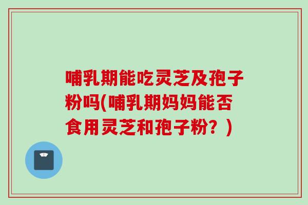 哺乳期能吃灵芝及孢子粉吗(哺乳期妈妈能否食用灵芝和孢子粉？)