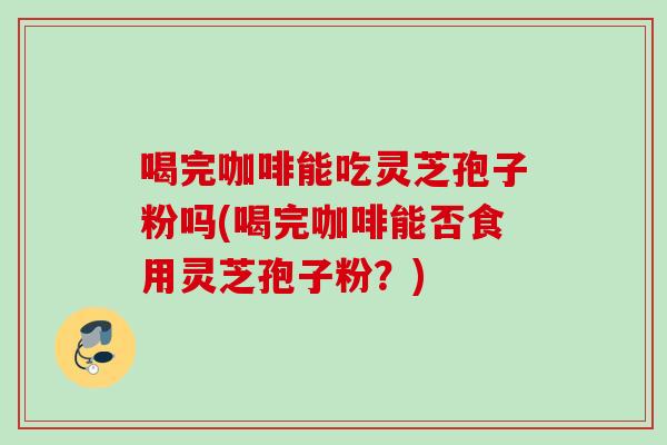 喝完咖啡能吃灵芝孢子粉吗(喝完咖啡能否食用灵芝孢子粉？)