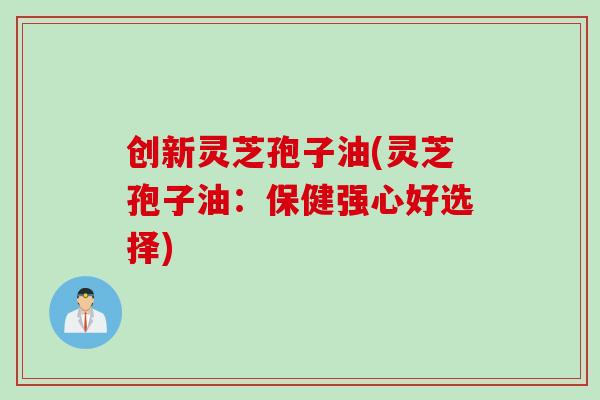 创新灵芝孢子油(灵芝孢子油：保健强心好选择)
