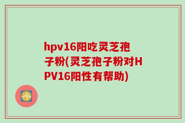 hpv16阳吃灵芝孢子粉(灵芝孢子粉对HPV16阳性有帮助)
