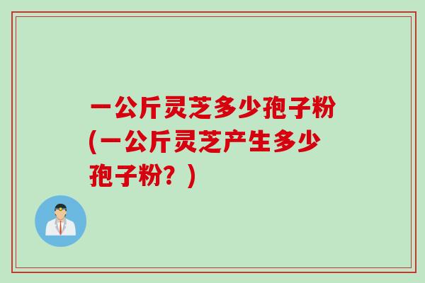 一公斤灵芝多少孢子粉(一公斤灵芝产生多少孢子粉？)