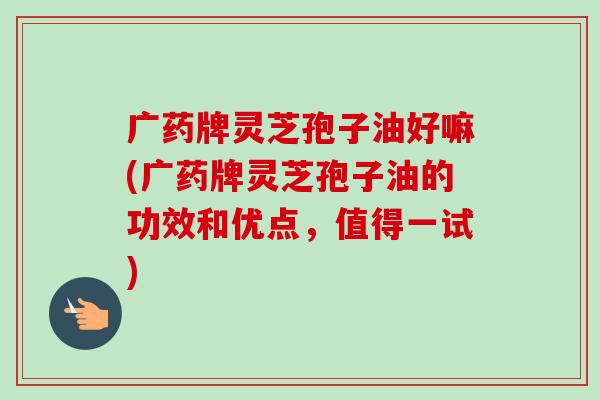 广药牌灵芝孢子油好嘛(广药牌灵芝孢子油的功效和优点，值得一试)