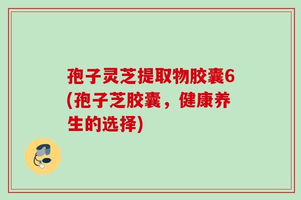 孢子灵芝提取物胶囊6(孢子芝胶囊，健康养生的选择)