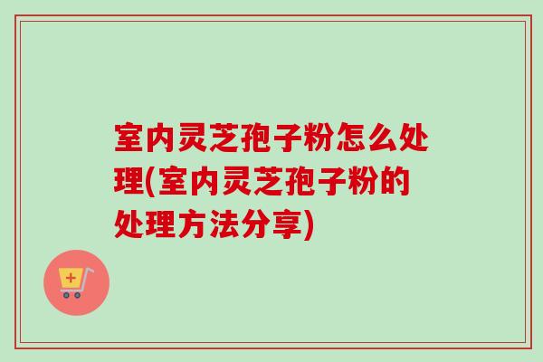 室内灵芝孢子粉怎么处理(室内灵芝孢子粉的处理方法分享)