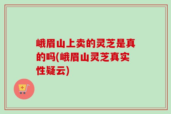 峨眉山上卖的灵芝是真的吗(峨眉山灵芝真实性疑云)