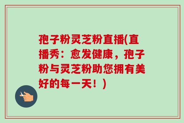 孢子粉灵芝粉直播(直播秀：愈发健康，孢子粉与灵芝粉助您拥有美好的每一天！)