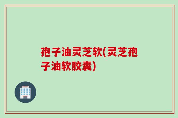 孢子油灵芝软(灵芝孢子油软胶囊)