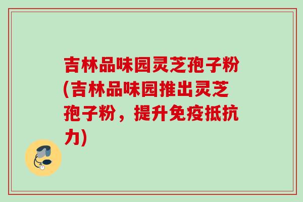 吉林品味园灵芝孢子粉(吉林品味园推出灵芝孢子粉，提升免疫抵抗力)