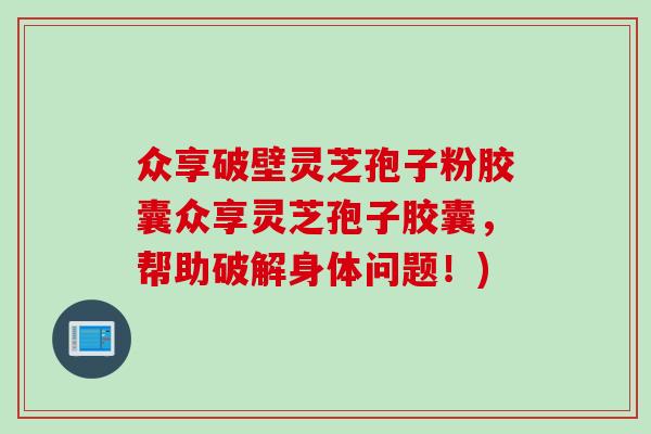 众享破壁灵芝孢子粉胶囊众享灵芝孢子胶囊,帮助破解身体问题!) 众享破壁灵芝孢子粉胶囊众享灵芝孢子胶囊,帮助破解身体问题!)