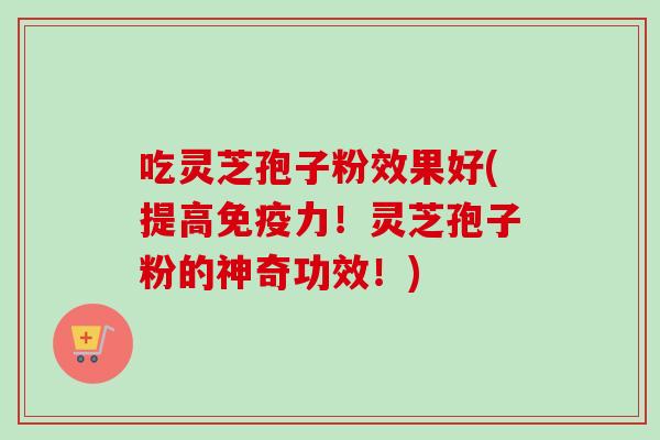 吃灵芝孢子粉效果好(提高免疫力！灵芝孢子粉的神奇功效！)