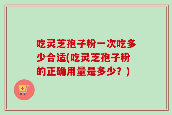 吃灵芝孢子粉一次吃多少合适(吃灵芝孢子粉的正确用量是多少？)