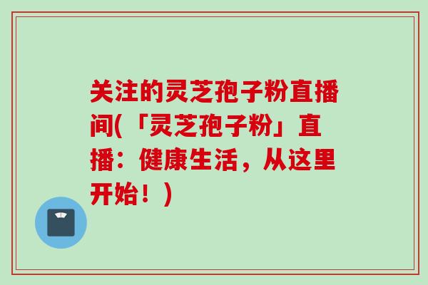 关注的灵芝孢子粉直播间(「灵芝孢子粉」直播：健康生活，从这里开始！)