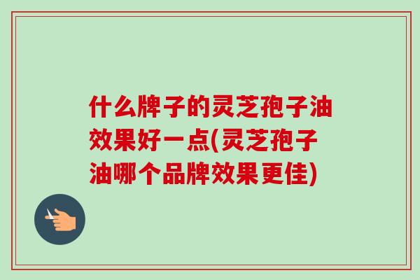 什么牌子的灵芝孢子油效果好一点(灵芝孢子油哪个品牌效果更佳)