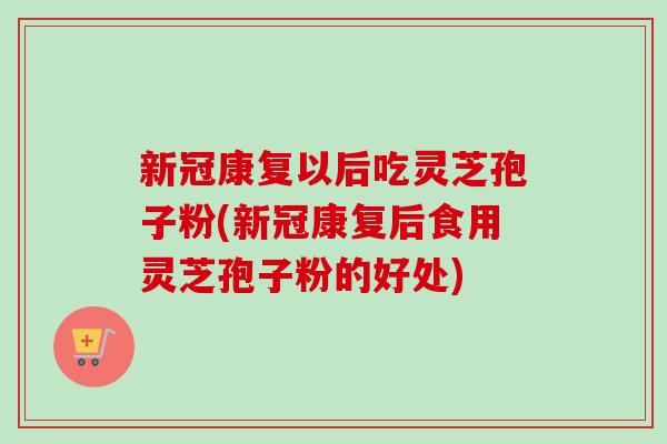 新冠康复以后吃灵芝孢子粉(新冠康复后食用灵芝孢子粉的好处)