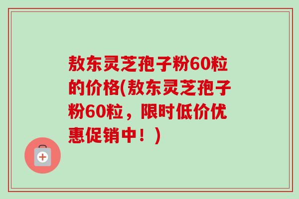 敖东灵芝孢子粉60粒的价格(敖东灵芝孢子粉60粒，限时低价优惠促销中！)