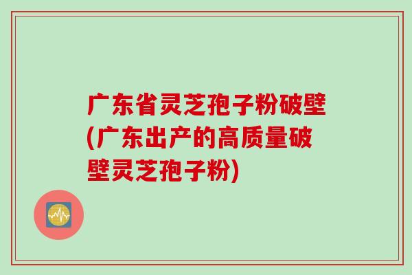 广东省灵芝孢子粉破壁(广东出产的高质量破壁灵芝孢子粉) 广东省灵芝孢子粉破壁(广东出产的高质量破壁灵芝孢子粉)