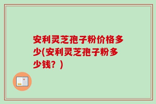 安利灵芝孢子粉价格多少(安利灵芝孢子粉多少钱？)