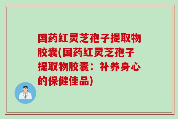 国药红灵芝孢子提取物胶囊(国药红灵芝孢子提取物胶囊：补养身心的保健佳品)