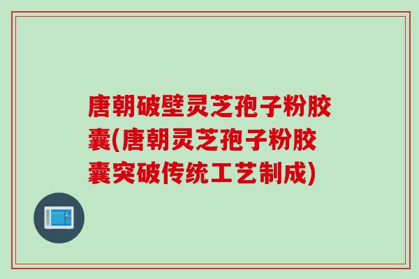 唐朝破壁灵芝孢子粉胶囊(唐朝灵芝孢子粉胶囊突破传统工艺制成)