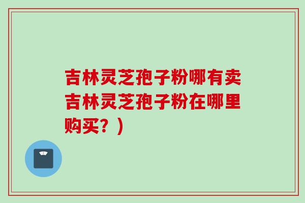 吉林灵芝孢子粉哪有卖吉林灵芝孢子粉在哪里购买?) 吉林灵芝孢子粉哪有卖吉林灵芝孢子粉在哪里购买?)
