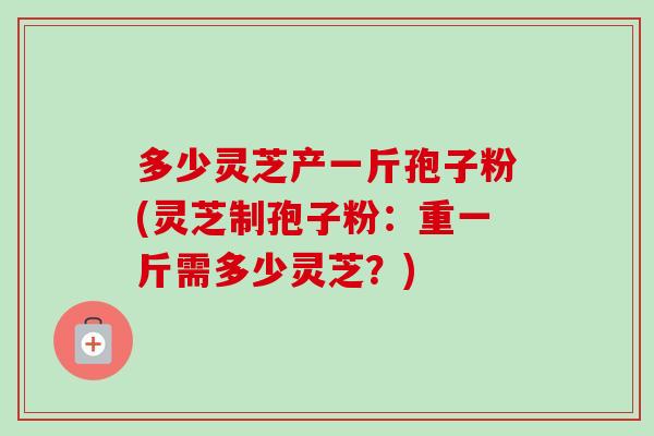 多少灵芝产一斤孢子粉(灵芝制孢子粉：重一斤需多少灵芝？)