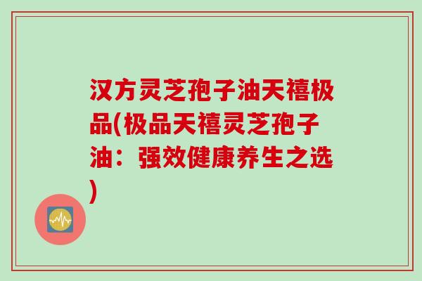 汉方灵芝孢子油天禧极品(极品天禧灵芝孢子油：强效健康养生之选)