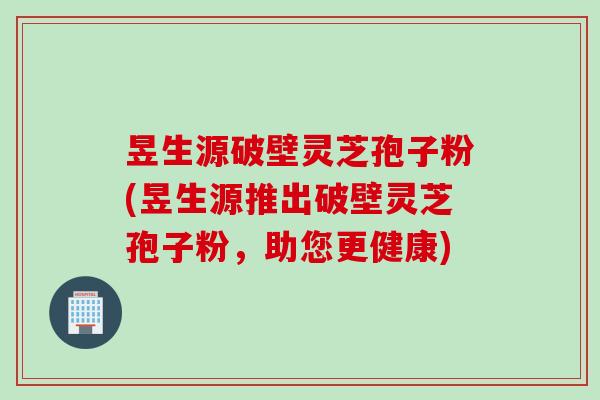 昱生源破壁灵芝孢子粉(昱生源推出破壁灵芝孢子粉,助您更健康) 昱生源破壁灵芝孢子粉(昱生源推出破壁灵芝孢子粉,助您更健康)