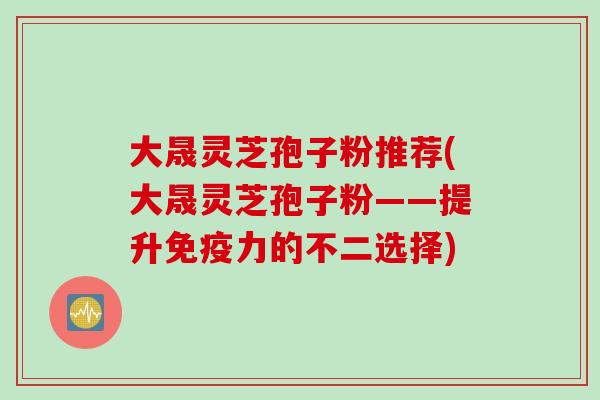 大晟灵芝孢子粉推荐(大晟灵芝孢子粉——提升免疫力的不二选择) 大晟灵芝孢子粉推荐(大晟灵芝孢子粉——提升免疫力的不二选择)