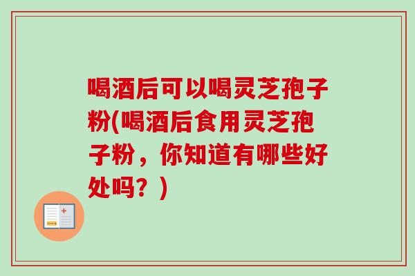 喝酒后可以喝灵芝孢子粉(喝酒后食用灵芝孢子粉，你知道有哪些好处吗？)
