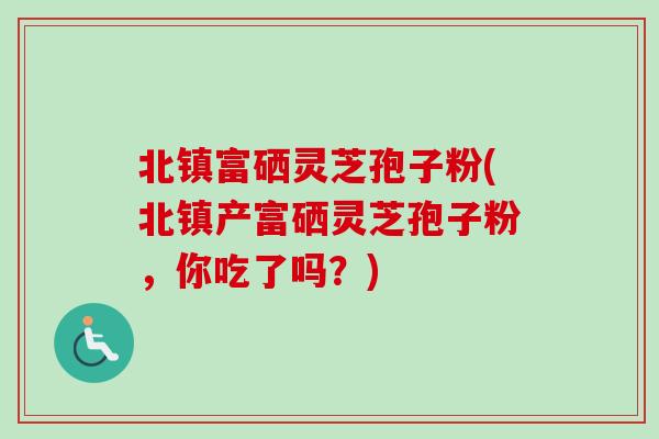 北镇富硒灵芝孢子粉(北镇产富硒灵芝孢子粉，你吃了吗？)