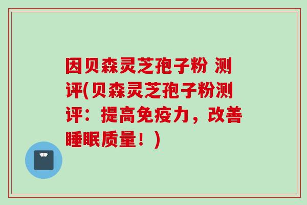 因贝森灵芝孢子粉 测评(贝森灵芝孢子粉测评：提高免疫力，改善睡眠质量！)