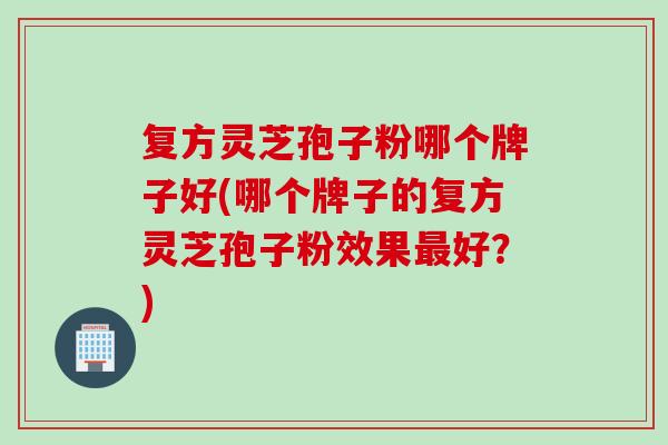 复方灵芝孢子粉哪个牌子好(哪个牌子的复方灵芝孢子粉效果最好？)