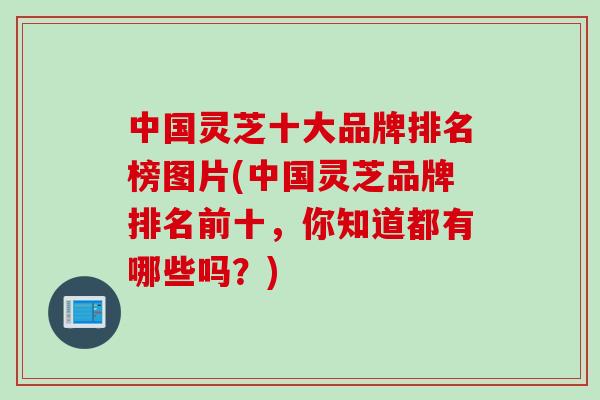 中国灵芝十大品牌排名榜图片(中国灵芝品牌排名前十，你知道都有哪些吗？)