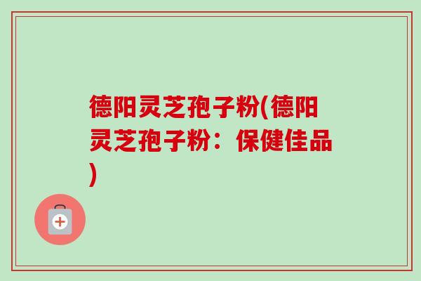 德阳灵芝孢子粉(德阳灵芝孢子粉：保健佳品)