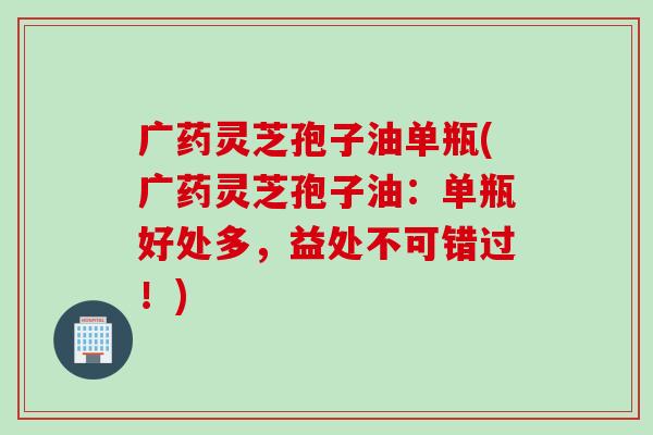 广药灵芝孢子油单瓶(广药灵芝孢子油：单瓶好处多，益处不可错过！)