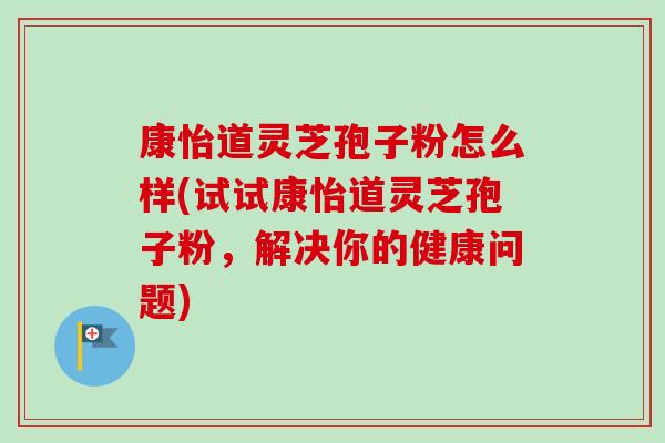 康怡道灵芝孢子粉怎么样(试试康怡道灵芝孢子粉，解决你的健康问题)