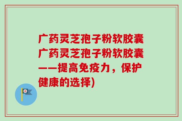 广药灵芝孢子粉软胶囊广药灵芝孢子粉软胶囊——提高免疫力,保护健康的选择) 广药灵芝孢子粉软胶囊广药灵芝孢子粉软胶囊——提高免疫力,保护健康的选择)
