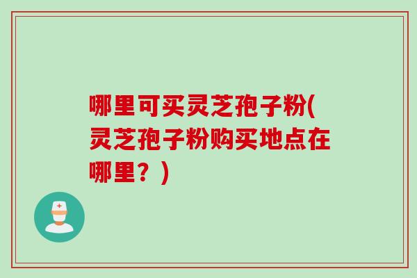 哪里可买灵芝孢子粉(灵芝孢子粉购买地点在哪里？)