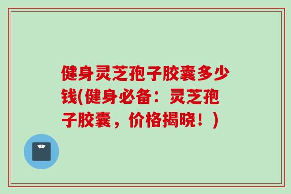 健身灵芝孢子胶囊多少钱(健身必备：灵芝孢子胶囊，价格揭晓！)