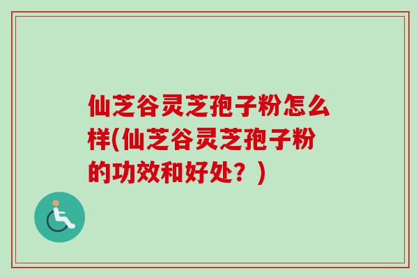 仙芝谷灵芝孢子粉怎么样(仙芝谷灵芝孢子粉的功效和好处？)