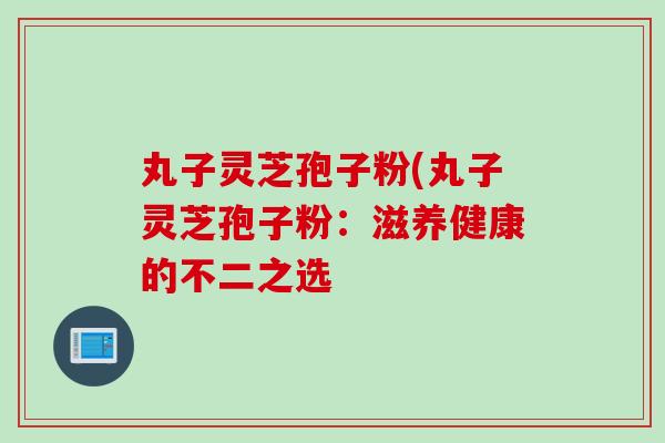 丸子灵芝孢子粉(丸子灵芝孢子粉：滋养健康的不二之选