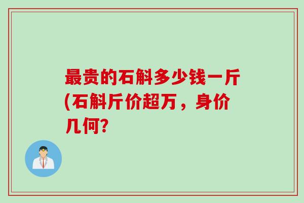 最贵的石斛多少钱一斤(石斛斤价超万，身价几何？