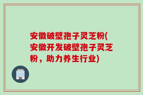 安徽破壁孢子灵芝粉(安徽开发破壁孢子灵芝粉，助力养生行业)