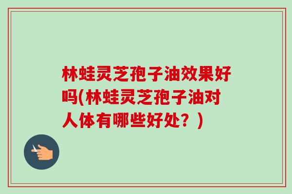 林蛙灵芝孢子油效果好吗(林蛙灵芝孢子油对人体有哪些好处？)