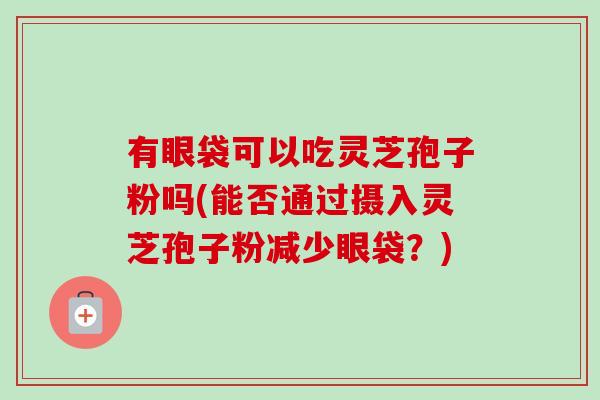 有眼袋可以吃灵芝孢子粉吗(能否通过摄入灵芝孢子粉减少眼袋？)